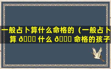 一般占卜算什么命格的（一般占卜算 🐟 什么 🐕 命格的孩子）